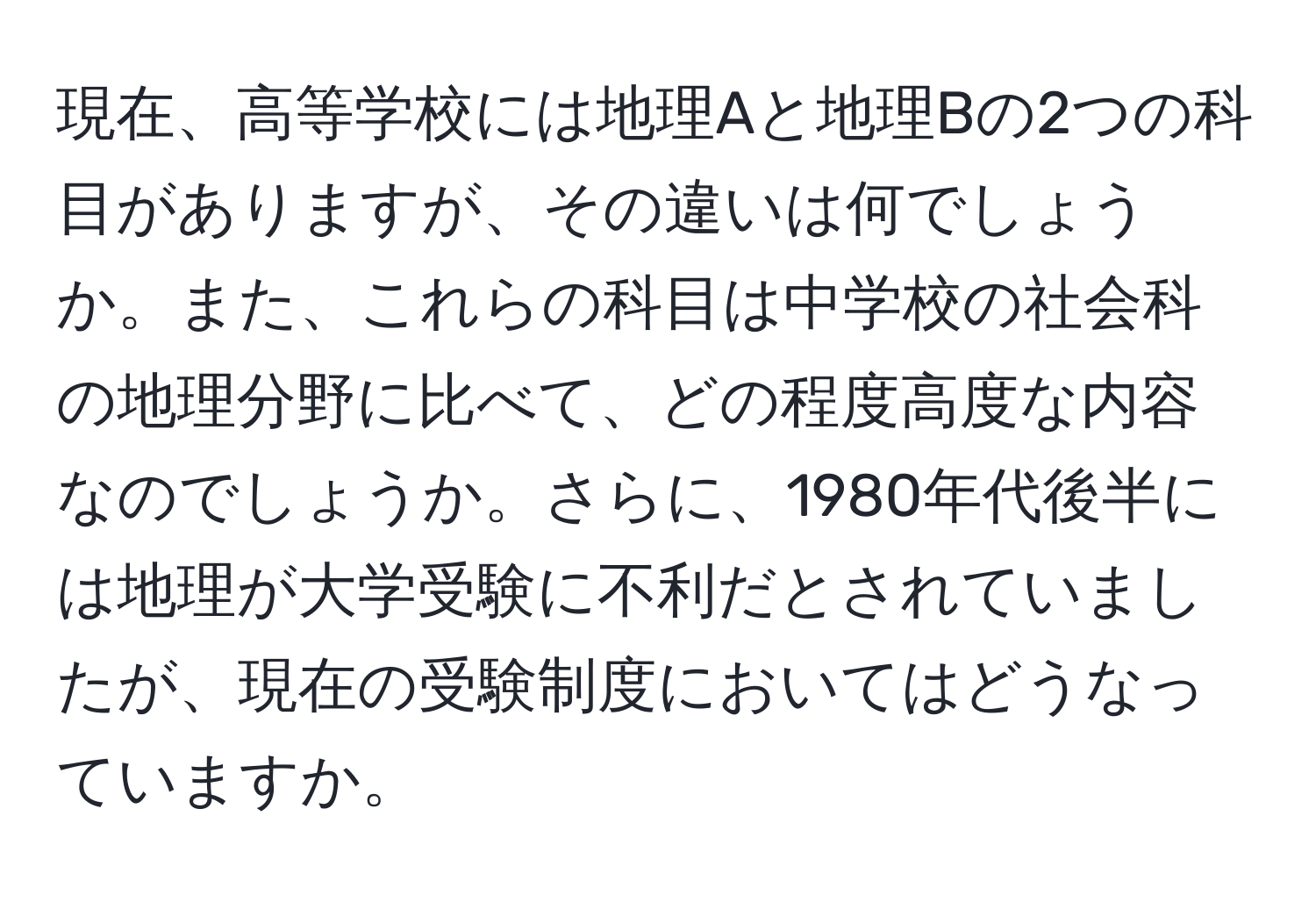 現在、高等学校には地理Aと地理Bの2つの科目がありますが、その違いは何でしょうか。また、これらの科目は中学校の社会科の地理分野に比べて、どの程度高度な内容なのでしょうか。さらに、1980年代後半には地理が大学受験に不利だとされていましたが、現在の受験制度においてはどうなっていますか。