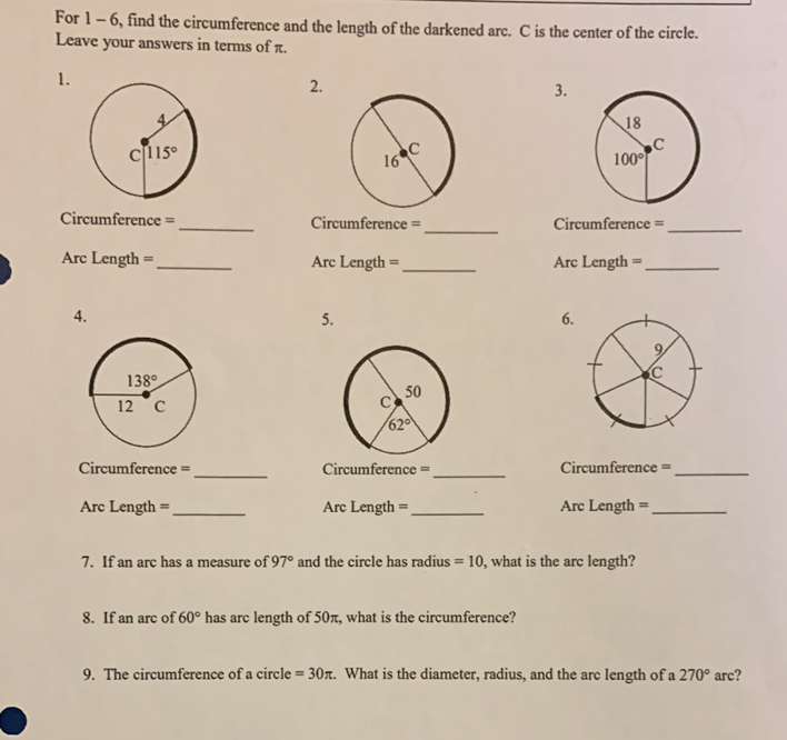 For 1 - 6, find the circumference and the length of the darkened arc. C is the center of the circle.
Leave your answers in terms of π.
1.
2.
3.
_
Circumference =_ Cicumference = Circumference =_
Arc Length = _Arc Length =_ Arc Length =_
4.
5.
6
 
_
_
Circumference = Circumference = Circumference =_
Arc Length = _Arc Length =_ Arc Length =_
7. If an arc has a measure of 97° and the circle has radius =10 , what is the arc length?
8. If an arc of 60° has arc length of 50π, what is the circumference?
9. The circumference of a circle =30π :. What is the diameter, radius, and the arc length of a 270° arc?