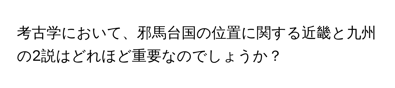 考古学において、邪馬台国の位置に関する近畿と九州の2説はどれほど重要なのでしょうか？