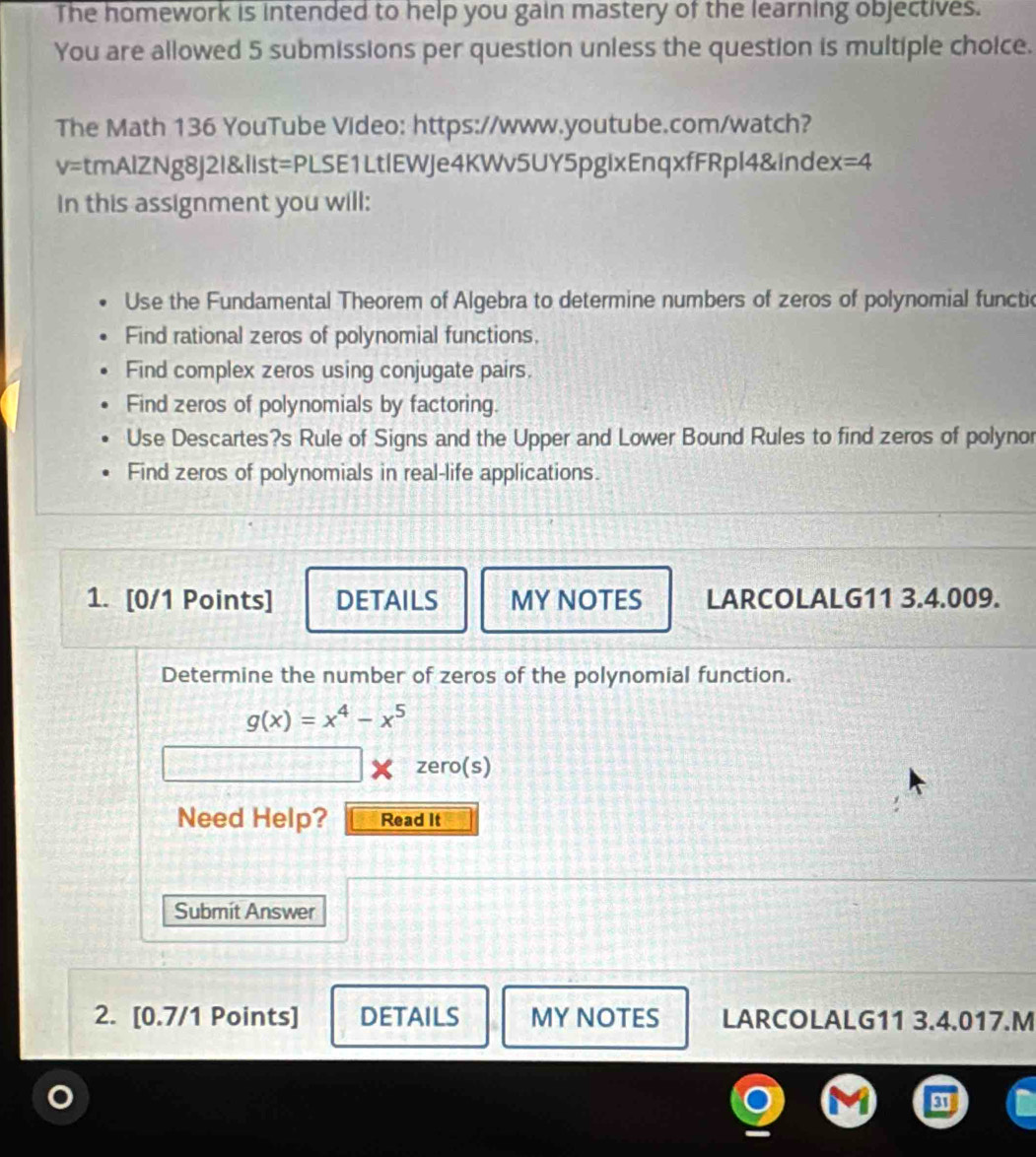 The homework is intended to help you gain mastery of the learning objectives. 
You are allowed 5 submissions per question unless the question is multiple choice. 
The Math 136 YouTube Video: https://www.youtube.com/watch? 
v=tmAlZNg8j2I&list=PLSE1LtlEWJe4KWv5UY5pgixEnqxfFRpl4&index =4 
In this assignment you will: 
Use the Fundamental Theorem of Algebra to determine numbers of zeros of polynomial functic 
Find rational zeros of polynomial functions. 
Find complex zeros using conjugate pairs. 
Find zeros of polynomials by factoring. 
Use Descartes?s Rule of Signs and the Upper and Lower Bound Rules to find zeros of polynor 
Find zeros of polynomials in real-life applications. 
1. [0/1 Points] DETAILS MY NOTES LARCOLALG11 3.4.009. 
Determine the number of zeros of the polynomial function.
g(x)=x^4-x^5
zero(s) 
Need Help? Read It 
Submit Answer 
2. [0.7/1 Points] DETAILS MY NOTES LARCOLALG11 3.4.017.M