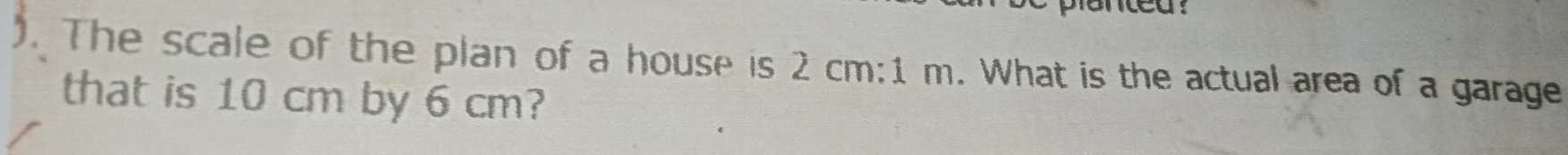 nted . 
). The scale of the plan of a house is 2 cm:1 m. What is the actual area of a garage 
that is 10 cm by 6 cm?