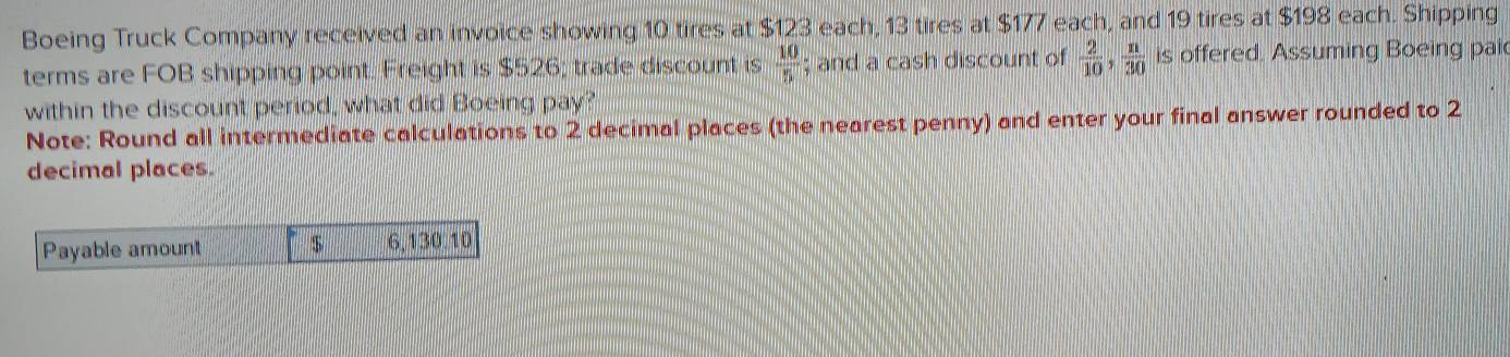 Boeing Truck Company received an invoice showing 10 tires at $123 each, 13 tires at $177 each, and 19 tires at $198 each. Shipping 
terms are FOB shipping point. Freight is $526; trade discount is  10/5 ; and a cash discount of  2/10 ,  n/30  is offered. Assuming Boeing pai 
within the discount period, what did Boeing pay? 
Note: Round all intermediate calculations to 2 decimal places (the nearest penny) and enter your final answer rounded to 2
decimal places. 
Payable amount $ 6,130.10