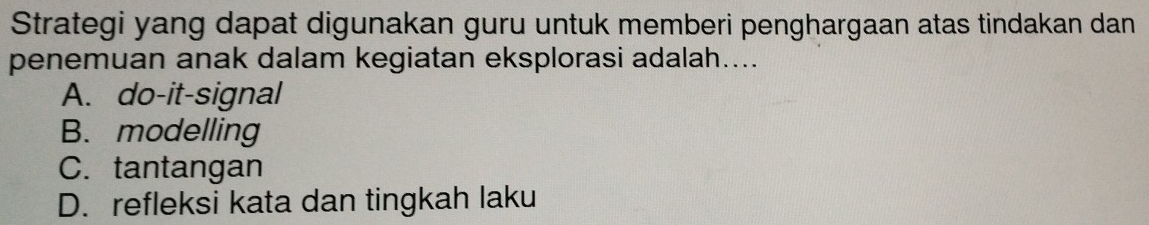 Strategi yang dapat digunakan guru untuk memberi penghargaan atas tindakan dan
penemuan anak dalam kegiatan eksplorasi adalah....
A. do-it-signal
B. modelling
C. tantangan
D. refleksi kata dan tingkah laku