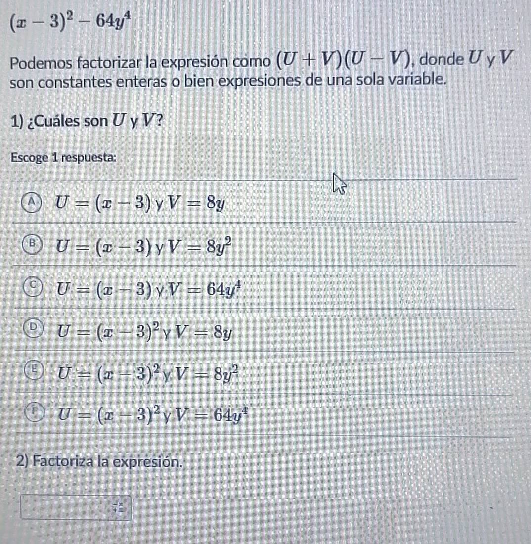 (x-3)^2-64y^4
Podemos factorizar la expresión como (U+V)(U-V) , donde U y V
son constantes enteras o bien expresiones de una sola variable.
1) ¿Cuáles son U y V?
Escoge 1 respuesta:
a U=(x-3) y V=8y
6 U=(x-3) y V=8y^2
U=(x-3) Y V=64y^4
U=(x-3)^2 y V=8y
U=(x-3)^2 y V=8y^2
U=(x-3)^2 y V=64y^4
2) Factoriza la expresión.
frac 4overset .=