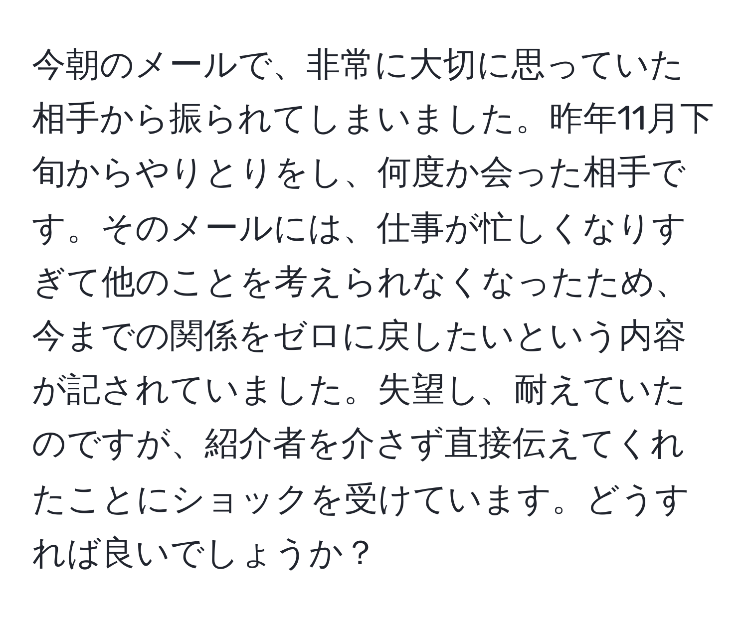 今朝のメールで、非常に大切に思っていた相手から振られてしまいました。昨年11月下旬からやりとりをし、何度か会った相手です。そのメールには、仕事が忙しくなりすぎて他のことを考えられなくなったため、今までの関係をゼロに戻したいという内容が記されていました。失望し、耐えていたのですが、紹介者を介さず直接伝えてくれたことにショックを受けています。どうすれば良いでしょうか？