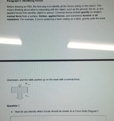 Paragraph 2: Identifying Force 
Before drawing an FBD, the first step is to identify all the forces acting on the object. This 
means thinking about what is interacting with the object, such as the ground, the air, or any 
applied forces from another object or person. Common forces include gravity (or weight), 
normal force from a surface, friction, applied forces, and sometimes tension or air 
resistance. For example, if you're analyzing a book resting on a table, gravity pulls the book 
downward, and the tablie pushes up on the book with a normal force. 
air 
Question 2 
How do you identity which forces should be shown in a Force Body Diagram?