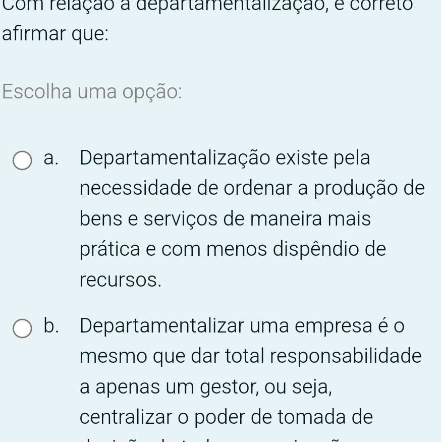 Com relação a departamentalização, é correto
afirmar que:
Escolha uma opção:
a. Departamentalização existe pela
necessidade de ordenar a produção de
bens e serviços de maneira mais
prática e com menos dispêndio de
recursos.
b. Departamentalizar uma empresa é o
mesmo que dar total responsabilidade
a apenas um gestor, ou seja,
centralizar o poder de tomada de