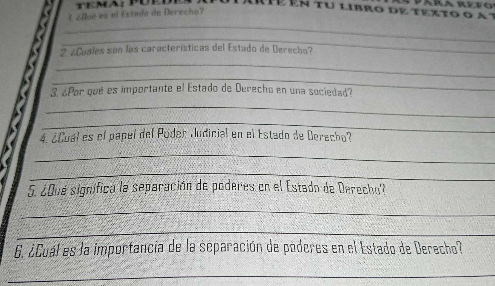 Para Refo 
Arté ên tu libro de texto o a t 
L ¿0ué es el Estado de Derecho? 
_ 
_ 
2 ¿Cuáles son las características del Estado de Derecho? 
_ 
_ 
3. ¿Por qué es importante el Estado de Derecho en una sociedad? 
_ 
_ 
4. ¿Cuál es el papel del Poder Judicial en el Estado de Derecho? 
_ 
_ 
5. ¿Qué significa la separación de poderes en el Estado de Derecho? 
_ 
_ 
6. ¿Cuál es la importancia de la separación de poderes en el Estado de Derecho? 
_