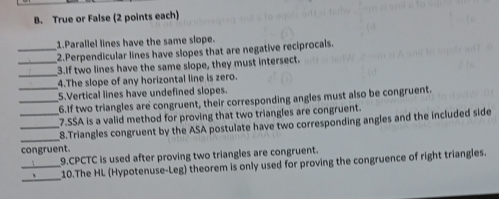 True or False (2 points each) 
1.Parallel lines have the same slope. 
_2.Perpendicular lines have slopes that are negative reciprocals. 
_3.If two lines have the same slope, they must intersect. 
_4.The slope of any horizontal line is zero. 
5.Vertical lines have undefined slopes. 
__6.If two triangles are congruent, their corresponding angles must also be congruent. 
_7.SSA is a valid method for proving that two triangles are congruent. 
_ 
_8.Triangles congruent by the ASA postulate have two corresponding angles and the included side 
congruent. 
9.CPCTC is used after proving two triangles are congruent. 
_ 
_10.The HL (Hypotenuse-Leg) theorem is only used for proving the congruence of right triangles.