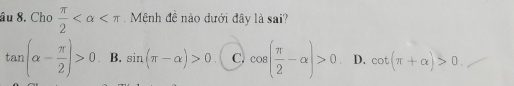 âu 8. Cho  π /2  Mệnh đề nào dưới đây là sai?
tan (alpha - π /2 )>0 B. sin (π -alpha )>0 C. cos ( π /2 -alpha )>0 D. cot (π +alpha )>0.