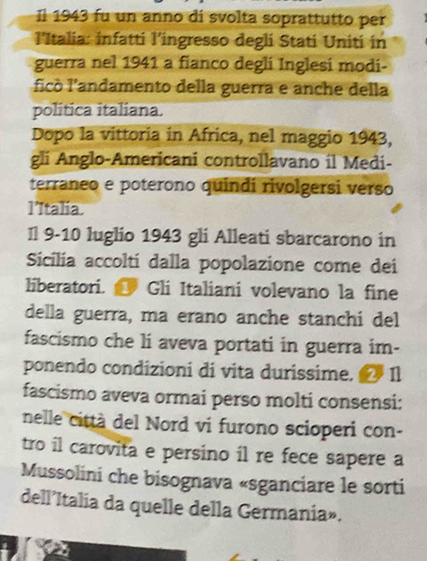 Il 1943 fu un anno di svolta soprattutto per 
l'Italia: infatti l’ingresso degli Stati Uniti in 
guerra nel 1941 a fianco degli Inglesi modi- 
ficò l'andamento della guerra e anche della 
política italiana. 
Dopo la vittoria in Africa, nel maggio 1943, 
gli Anglo-Americani controllavano il Medi- 
terraneo e poterono quindi rivolgersi verso 
l’Italia. 
Il 9-10 luglio 1943 gli Alleati sbarcarono in 
Sicilía accoltí dalla popolazione come dei 
liberatori. Gli Italiani volevano la fine 
della guerra, ma erano anche stanchi del 
fascismo che li aveva portati in guerra im- 
ponendo condizioni di vita durissime. 1l 
fascismo aveva ormai perso molti consensi: 
nelle città del Nord vi furono scioperi con- 
tro il carovita e persino il re fece sapere a 
Mussolini che bisognava «sganciare le sorti 
dell’Italia da quelle della Germania».