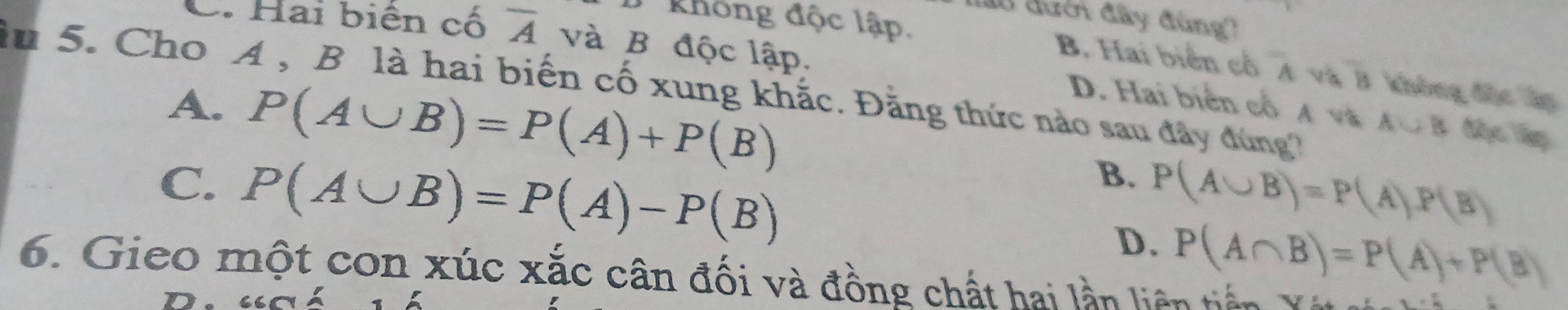 lo đưcn đây đùng)
Không độc lập.
C. Hai biên cố overline A và B độc lập.
B. Hai biển cổ A và # không độc áp
in 5. Cho A , B là hai biến cố xung khắc. Đằng thức nào sau đây đúng
A. P(A∪ B)=P(A)+P(B)
D. Hai biển cổ A và A∪ B độc ập
B.
C. P(A∪ B)=P(A)-P(B) P(A∪ B)=P(A)P(B)
D. P(A∩ B)=P(A)+P(B)
6. Gieo một con xúc xắc cân đối và đồng chất hai lần liên tiến Y