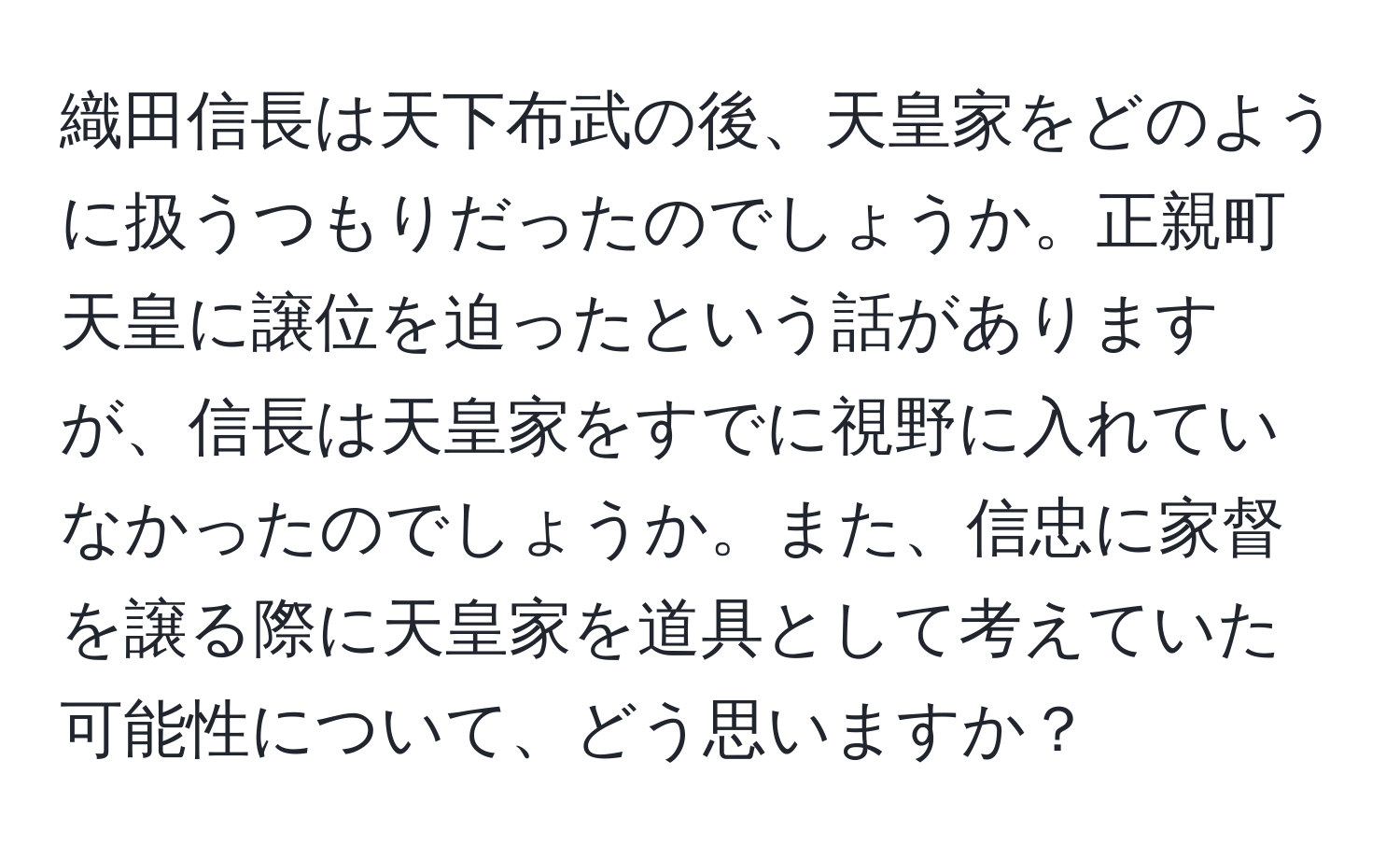 織田信長は天下布武の後、天皇家をどのように扱うつもりだったのでしょうか。正親町天皇に譲位を迫ったという話がありますが、信長は天皇家をすでに視野に入れていなかったのでしょうか。また、信忠に家督を譲る際に天皇家を道具として考えていた可能性について、どう思いますか？