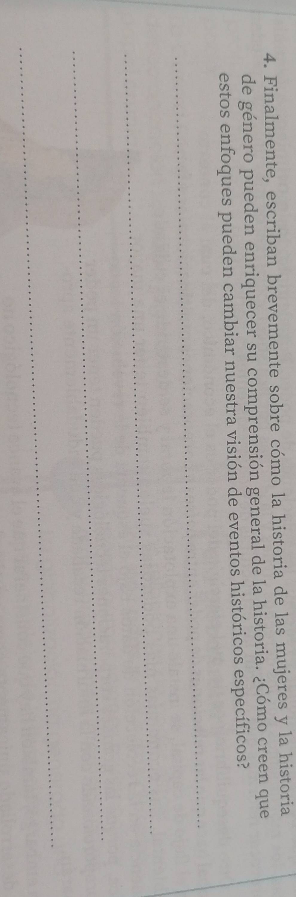 Finalmente, escriban brevemente sobre cómo la historia de las mujeres y la historia 
de género pueden enriquecer su comprensión general de la historia. ¿Cómo creen que 
estos enfoques pueden cambiar nuestra visión de eventos históricos específicos? 
_ 
_ 
_ 
_