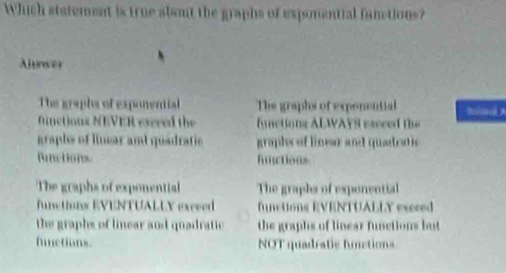 Which statement is true abeut the graphs of exponential fanctions?
Alunser
The graphs of exponential The graphs of exponential B? A
fnctionx NEVER excred the functions ALWAYS eseced the
araple of linear and quadratic graph of linear and quadeatic
functions. hnctions
The graphs of exponential The graphs of exponential
Tunctions EVENTUALLY excved functions EVENTUALLY excced
the graphs of linear and quadratic the graphs of linear functions but
fuctions NOT quadratic funations