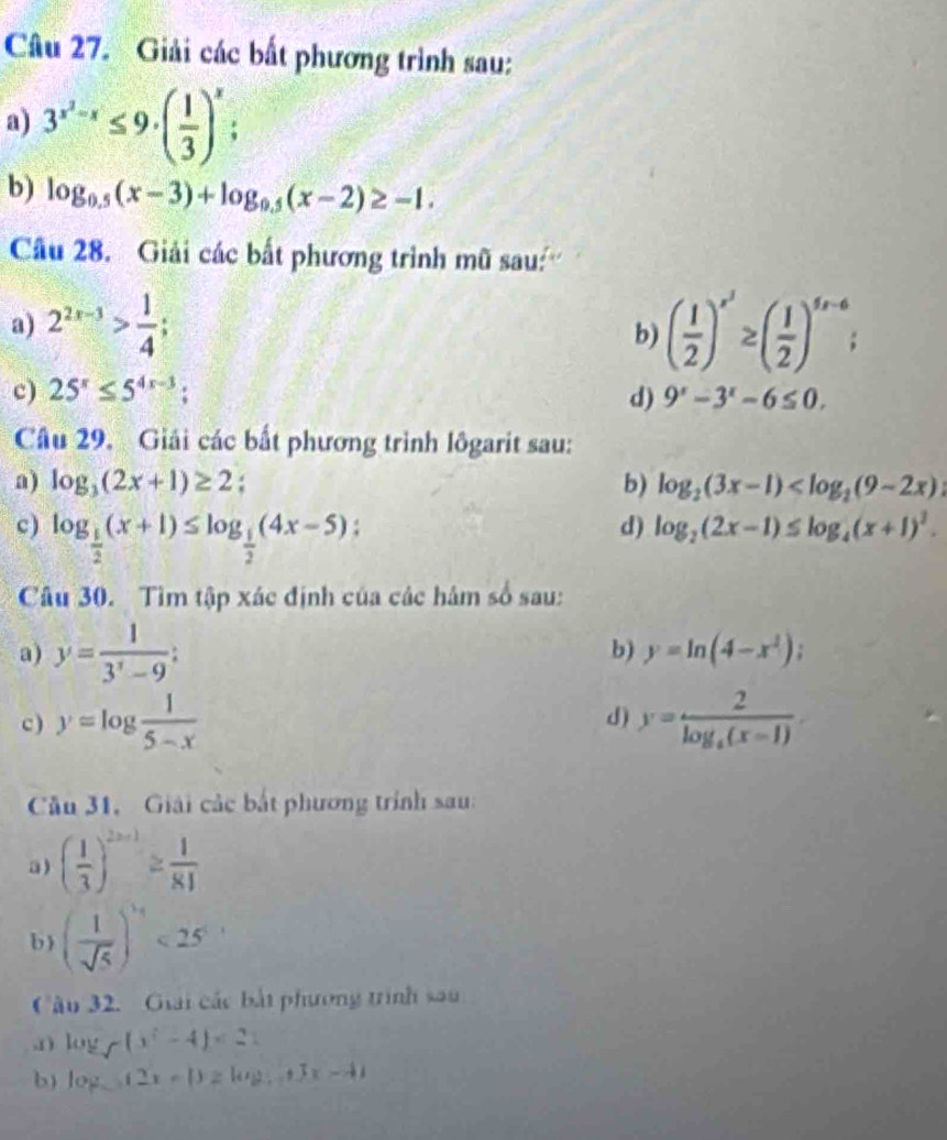 Giải các bất phương trình sau:
a) 3^(x^2)-x≤ 9· ( 1/3 )^x;
b) log _0.5(x-3)+log _0.5(x-2)≥ -1.
Câu 28.  Giải các bất phương trình mũ sau''
a) 2^(2x-3)> 1/4 ; ( 1/2 )^x^3≥ ( 1/2 )^5x-6;
b)
c) 25^x≤ 5^(4x-3); d) 9^x-3^x-6≤ 0.
Câu 29. Giải các bất phương trình lôgarit sau:
a) log _3(2x+1)≥ 2 : b) log _2(3x-1)
c) log _ 1/2 (x+1)≤ log _ 1/2 (4x-5);
d) log _2(2x-1)≤ log _4(x+1)^2.
Câu 30. Tìm tập xác định của các hâm số sau:
a) y= 1/3^x-9 :
b) y=ln (4-x^2)
d)
c) y=log  1/5-x  y=frac 2log _4(x-1)
Cầu 31. Giải các bắt phương trính sau:
a ) ( 1/3 )^2n+1≥  1/81 
b) ( 1/sqrt(5) )^ 1/4 <25^.
Câu 32. Giải các bắt phương trình sau
1 ) log _7(x^2-4)<21</tex>
b) log _a(2x-1)≥ log _a+|x-4|