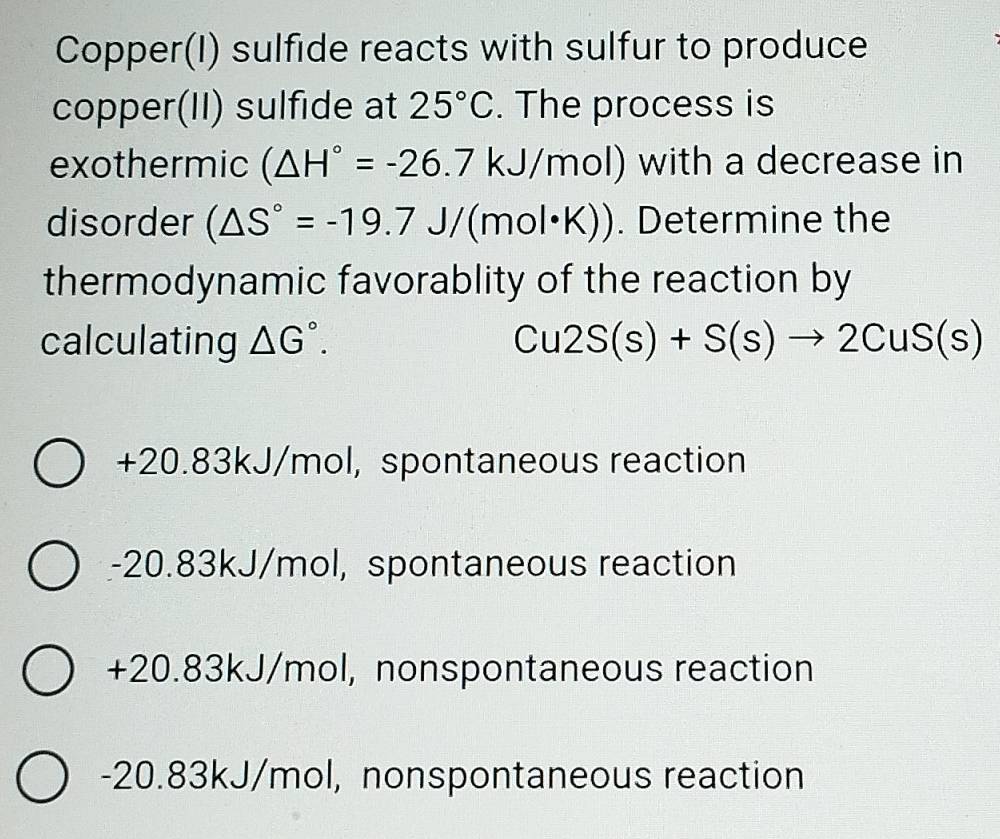 Copper(I) sulfide reacts with sulfur to produce
copper(II) sulfide at 25°C. The process is
exothermic (△ H°=-26.7kJ/mol) with a decrease in
disorder (△ S°=-19.7J/(mol· K)). Determine the
thermodynamic favorablity of the reaction by
calculating △ G°. Cu2S(s)+S(s)to 2CuS(s)
- - 20.83kJ/mol I, spontaneous reaction
-20.83kJ/mol l, spontaneous reaction
+20.83kJ/mo ol, nonspontaneous reaction
-2 00 8 3kJ/mol, nonspontaneous reaction