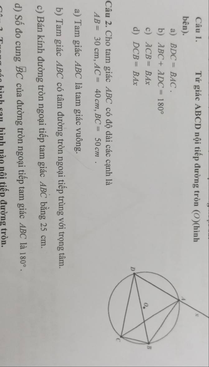 Tứ giác ABCD nội tiếp đường tròn (O)(hình
bên).
a) BDC=BAC.
b) ABC+ADC=180°
c) ACB=BAx
d) DCB=BAx
Câu 2. Cho tam giác ABC có độ dài các cạnh là
AB=30cm, AC=40cm, BC=50cm. 
a) Tam giác ABC là tam giác vuông.
b) Tam giác ABC có tâm đường tròn ngoại tiếp trùng với trọng tâm.
c) Bán kính đường tròn ngoại tiếp tam giác ABC bằng 25 cm.
d) Số đo cung overline BC của đường tròn ngoại tiếp tam giác ABC là 180°. 
* s a y hình nào nội tiến đường tròn.