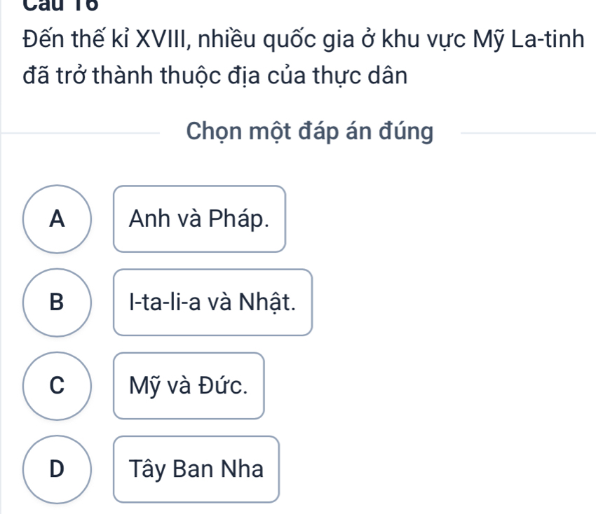 Câu T6
Đến thế kỉ XVIII, nhiều quốc gia ở khu vực Mỹ La-tinh
đã trở thành thuộc địa của thực dân
Chọn một đáp án đúng
A Anh và Pháp.
B I-ta-li-a và Nhật.
C Mỹ và Đức.
D Tây Ban Nha