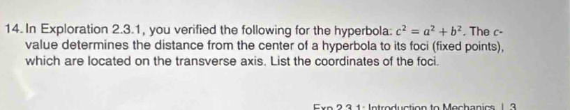 In Exploration 2.3.1, you verified the following for the hyperbola: c^2=a^2+b^2. The c - 
value determines the distance from the center of a hyperbola to its foci (fixed points), 
which are located on the transverse axis. List the coordinates of the foci. 
Exp 2 3 1 : Introduction to Mechanics 1 3