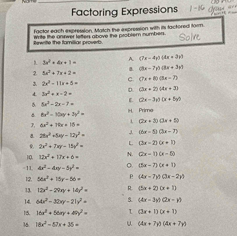 Name_
Factoring Expressions
Factor each expression. Match the expression with its factored form.
Write the answer letters above the problem numbers.
Rewrite the familiar proverb.
1. 3x^2+4x+1=
A. (7x-4y)(4x+3y)
B. (8x-7y)(8x+3y)
2. 5x^2+7x+2=
C. (7x+8)(8x-7)
3. 2x^2-11x+5=
D. (3x+2)(4x+3)
4. 3x^2+x-2=
E. (2x-3y)(x+5y)
5. 5x^2-2x-7=
6. 8x^2-10xy+3y^2=
H. Prime
7. 6x^2+19x+15=
1. (2x+3)(3x+5)
8. 28x^2+5xy-12y^2=
J. (6x-5)(3x-7)
9. 2x^2+7xy-15y^2=
L (3x-2)(x+1)
10. 12x^2+17x+6=
N. (2x-1)(x-5)
-11. 4x^2-4xy-5y^2=
(5x-7)(x+1)
12. 56x^2+15y-56=
P (4x-7y)(3x-2y)
13. 12x^2-29xy+14y^2=
R. (5x+2)(x+1)
S.
14. 64x^2-32xy-21y^2= (4x-3y)(2x-y)
T.
15. 16x^2+56xy+49y^2= (3x+1)(x+1)
16. 18x^2-57x+35= U. (4x+7y)(4x+7y)