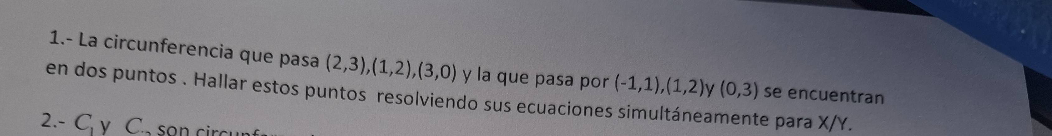 1.- La circunferencia que pasa (2,3), (1,2), (3,0) y la que pasa por (-1,1),(1,2) v (0,3) se encuentran 
en dos puntos . Hallar estos puntos resolviendo sus ecuaciones simultáneamente para X/Y. 
2.- C_1 V C. sơn ci