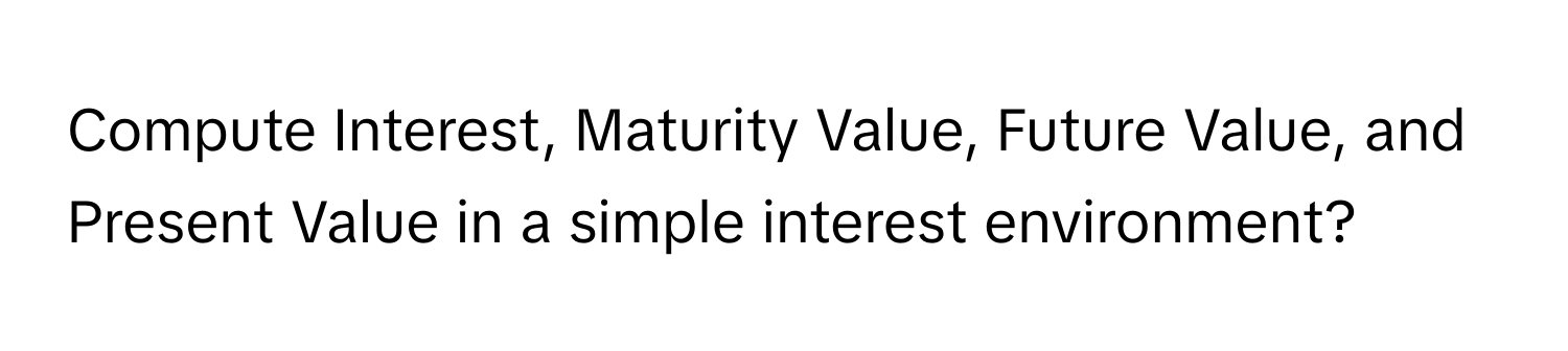 Compute Interest, Maturity Value, Future Value, and Present Value in a simple interest environment?