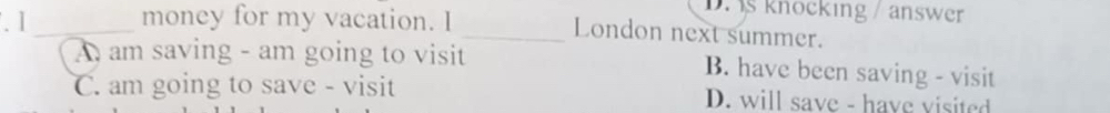 1 _money for my vacation. I
D. s knocking / answer
_London next summer.
A am saving - am going to visit B. have been saving - visit
C. am going to save - visit D. will save - have visited