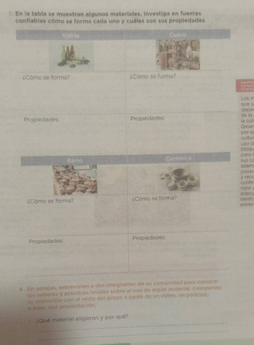 En la tabla se muestran algunos materiales. Investiga en fuentes 
confiables cómo se forma cada uno y cuáles son sus propledades. 
Vidrio 
¿Como se forma? ¿Cómo se forma? 
Los m 
que s 
depe 
Propiedades: Propiedades: de la 
la cul 
Groer 
por é 
cultur 
uso d 
bioqu 
Barro Cerámica para 
sus c 
adem 
pioles 
y renc 
confe 
ropa y 
adecu 
¿Cómo se forma? ¿Cómo se forma? resisti 
extrer 
Propiedades: Propiedades: 
* En parejas, entrevisten a dos integrantes de su comunidad para conocer 
los saberes y prácticas locales sobre el uso de algún material. Compartán 
su entrevista con el resto del grupo a partir de un video, un pódcast. 
o bién, una presentación. 
_ 
¿Qué material eligieron y por qué? 
_ 
_