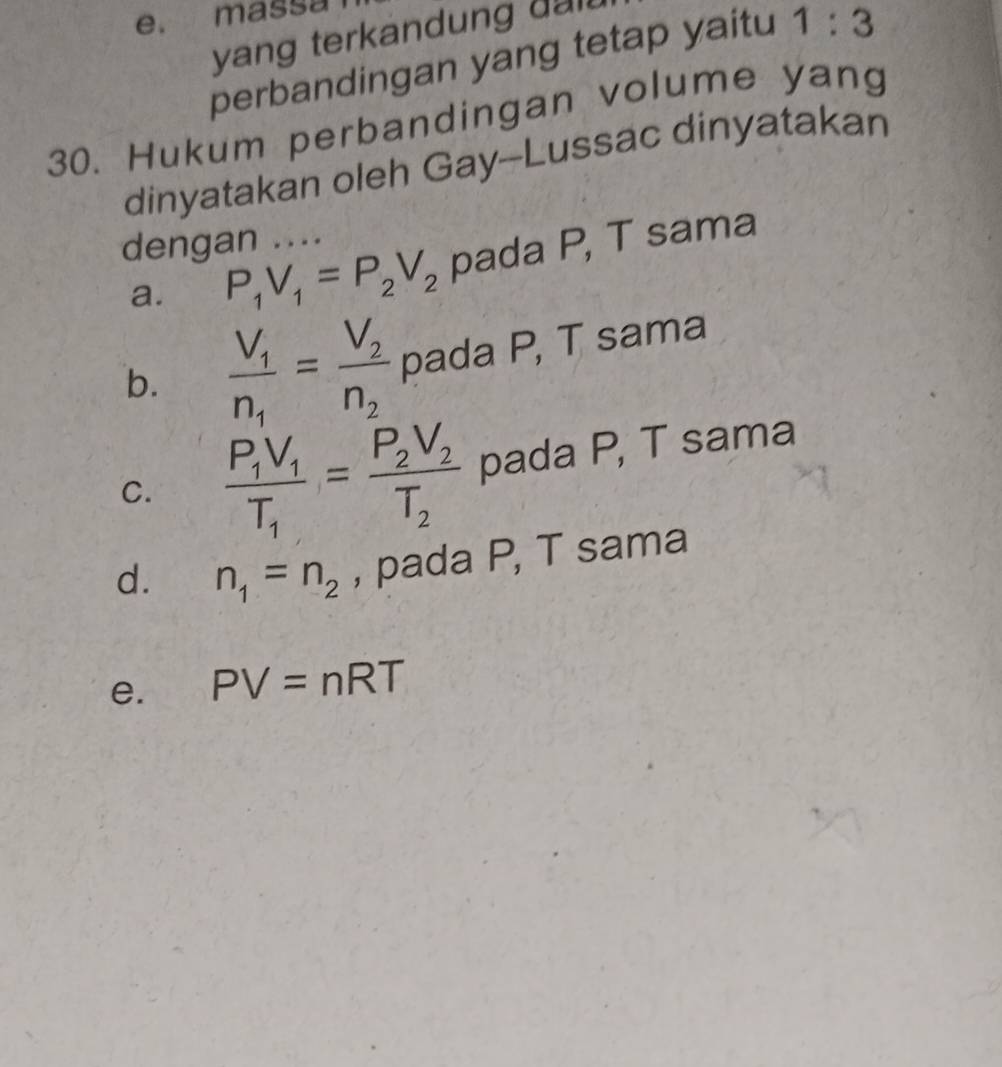 e. massa
yang terkandung da .
perbandingan yang tetap yaitu 1:3
30. Hukum perbandingan volume yang
dinyatakan oleh Gay--Lussac dinyatakan
dengan ....
a. P_1V_1=P_2V_2 pada P, T sama
b. frac V_1n_1=frac V_2n_2 pada P, T sama
C. frac P_1V_1T_1=frac P_2V_2T_2 pada P, T sama
d. n_1=n_2 , pada P, T sama
e. PV=nRT