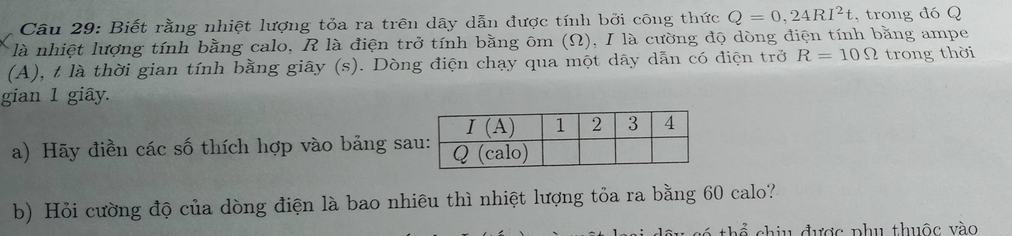 Biết rằng nhiệt lượng tỏa ra trên dây dẫn được tính bởi công thức Q=0,24RI^2t , trong đó Q
là nhiệt lượng tính bằng calo, R là điện trở tính bằng ôm (Ω), I là cường độ dòng điện tính bằng ampe
(A), t là thời gian tính bằng giây (s). Dòng điện chạy qua một dây dẫn có điện trở R=10Omega trong thời
gian 1 giây.
a) Hãy điền các số thích hợp vào bảng sa
b) Hỏi cường độ của dòng điện là bao nhiêu thì nhiệt lượng tỏa ra bằng 60 calo?
chiu được phu thuộc vào