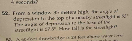 4 seconds? 
52. From a window 35 meters high, the angle of 
depression to the top of a nearby streetlight is 55°. 
The angle of depression to the base of the 
streetlight is 57.8°. How tall is the streetlight? 
53. A 60-foot drawbridge is 24 feet above water level