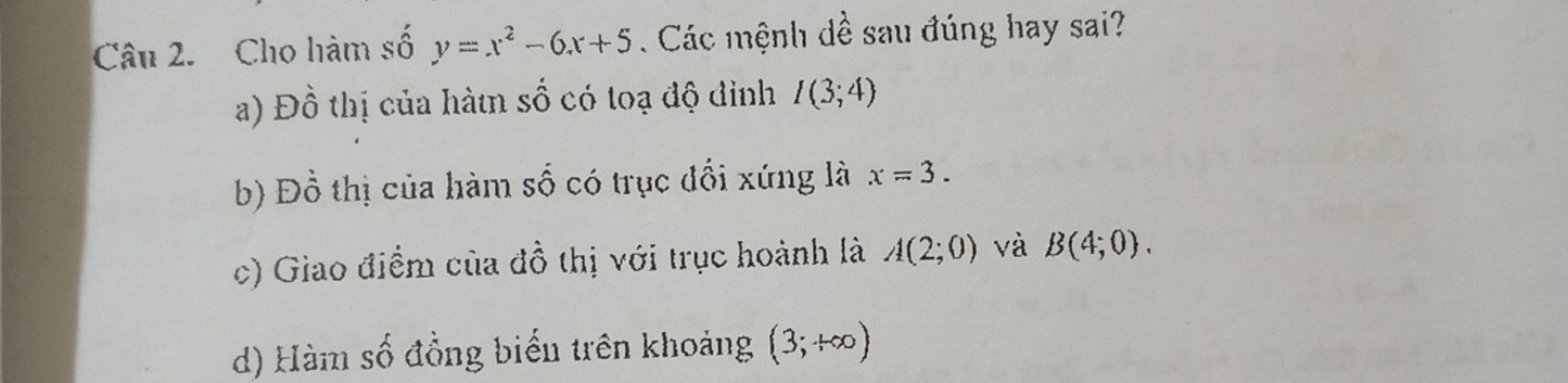 Cho hàm số y=x^2-6x+5. Các mệnh dề sau đúng hay sai?
a) Đồ thị của hàtn số có toạ độ đỉnh I(3;4)
b) Đồ thị của hàm số có trục đổi xứng là x=3.
c) Giao điểm của đồ thị với trục hoành là A(2;0) và B(4;0).
d) Hàm số đồng biển trên khoảng (3;+∈fty )