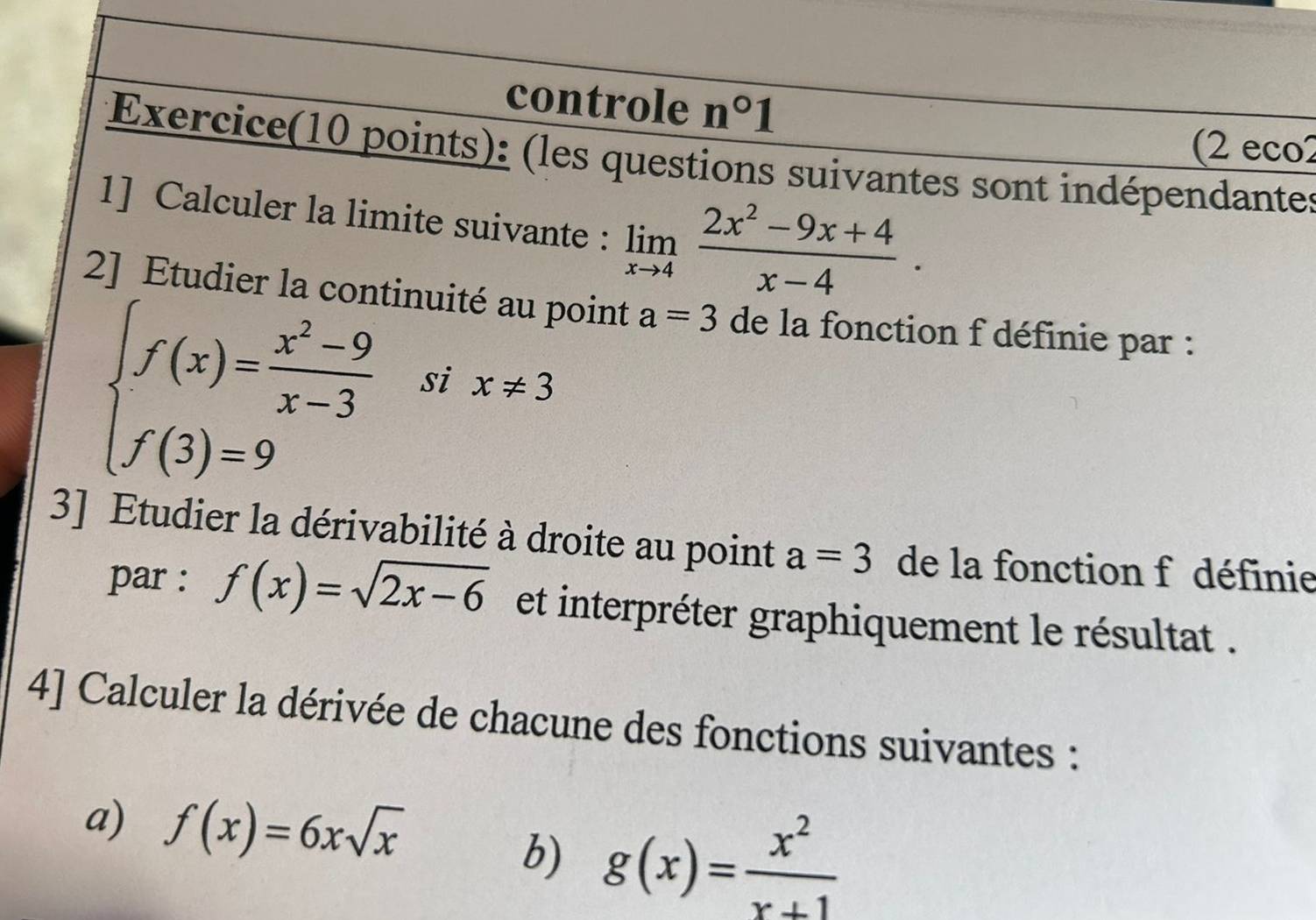 controle n°1
(2 eco2 
Exercice(10 points): (les questions suivantes sont indépendantes 
1] Calculer la limite suivante : limlimits _xto 4 (2x^2-9x+4)/x-4 . 
2] Etudier la continuité au point a=3 de la fonction f définie par :
beginarrayl f(x)= (x^2-9)/x-3  f(3)=9endarray. six!= 3
3] Etudier la dérivabilité à droite au point a=3 de la fonction f définie 
par : f(x)=sqrt(2x-6) et interpréter graphiquement le résultat . 
4] Calculer la dérivée de chacune des fonctions suivantes : 
a) f(x)=6xsqrt(x)
b) g(x)= x^2/x+1 