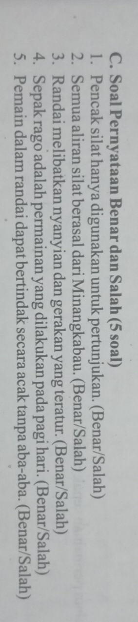 Soal Pernyataan Benar dan Salah (5 soal) 
1. Pencak silat hanya digunakan untuk pertunjukan. (Benar/Salah) 
2. Semua aliran silat berasal dari Minangkabau. (Benar/Salah) 
3. Randai melibatkan nyanyian dan gerakan yang teratur. (Benar/Salah) 
4. Sepak rago adalah permainan yang dilakukan pada pagi hari. (Benar/Salah) 
5. Pemain dalam randai dapat bertindak secara acak tanpa aba-aba. (Benar/Salah)