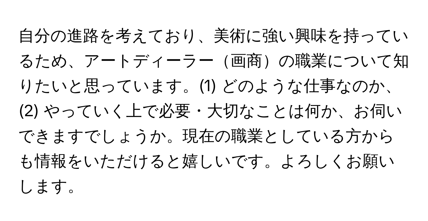 自分の進路を考えており、美術に強い興味を持っているため、アートディーラー画商の職業について知りたいと思っています。(1) どのような仕事なのか、(2) やっていく上で必要・大切なことは何か、お伺いできますでしょうか。現在の職業としている方からも情報をいただけると嬉しいです。よろしくお願いします。