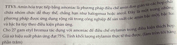 TTV3. Amin hóa trực tiếp bằng amoniac là phương pháp điều chế amin đơn gián từ các hợp chất 
chứa nhóm chức dễ thay thế, chẳng hạn như halogenua hoặc ancol. Đây là một trong những 
phương pháp được ứng dụng rộng rãi trong công nghiệp để sản xuất các amin bậc một, bậc hai 
và bậc ba tùy theo điều kiện phản ứng. 
Cho 27 gam etyl bromua tác dụng với amoniac để điều chế etylamin trong điều kiện thích hợp. 
Giả sử hiệu suất phản ứng đạt 75%. Tính khối lượng etylamin thực tế thu được. (làm tròn tới hàng 
phần trăm)