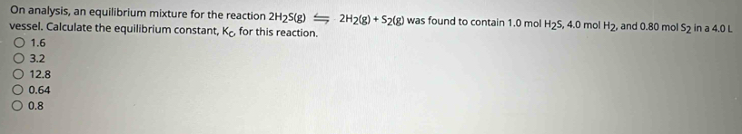 On analysis, an equilibrium mixture for the reaction 2H_2S(g)Longleftrightarrow 2H_2(g)+S_2(g) was found to contain 1.0 mol H_2S
vessel. Calculate the equilibrium constant, K_c, for this reaction. , 4.0 mol H_2, and 0.80 mol S_2 in a 4.0 L
1.6
3.2
12.8
0.64
0.8