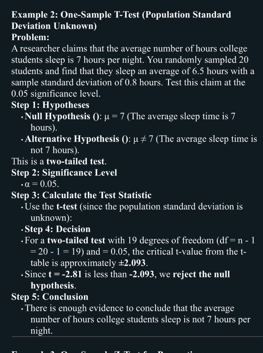 Example 2: One-Sample T-Test (Population Standard 
Deviation Unknown) 
Problem: 
A researcher claims that the average number of hours college 
students sleep is 7 hours per night. You randomly sampled 20
students and find that they sleep an average of 6.5 hours with a 
sample standard deviation of 0.8 hours. Test this claim at the
0.05 significance level. 
Step 1: Hypotheses 
·Null Hypothesis () x : mu =7 (The average sleep time is 7
hours). 
Alternative Hypothesis () :mu != 7 (The average sleep time is 
not 7 hours). 
This is a two-tailed test. 
Step 2: Significance Level
a=0.05. 
Step 3: Calculate the Test Statistic 
·Use the t -test (since the population standard deviation is 
unknown): 
·Step 4: Decision 
·For a two-tailed test with 19 degrees of freedom (df=n-1
=20-1=19) an d=0.05 , the critical t-value from the t - 
table is approximatel y ± 2.093. 
· Since t=-2.81 is less than -2.093, we reject the null 
hypothesis. 
Step 5: Conclusion 
· There is enough evidence to conclude that the average 
number of hours college students sleep is not 7 hours per 
night.