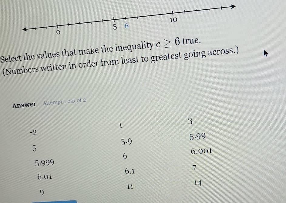 Select the values that make the inequality c≥ 6 true.
(Numbers written in order from least to greatest going across.)
Answer Attempt 1 out of 2
1
3
-2
5.9 5.99
5
6
6.001
5.999
6.1
7
6.01
11
14
9