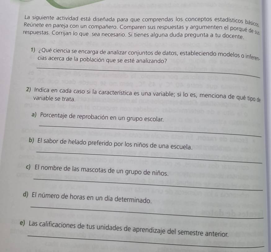 La siguiente actividad está diseñada para que comprendas los conceptos estadísticos básicos 
Reúnete en pareja con un compañero. Comparen sus respuestas y argumenten el porqué de sus 
respuestas. Corrijan lo que sea necesario. Si tienes alguna duda pregunta a tu docente. 
1) ¿Qué ciencia se encarga de analizar conjuntos de datos, estableciendo modelos o inferen 
cias acerca de la población que se esté analizando? 
_ 
_ 
2) Indica en cada caso si la característica es una variable; si lo es, menciona de qué tipo de 
variable se trata. 
_ 
a) Porcentaje de reprobación en un grupo escolar. 
_ 
b) El sabor de helado preferido por los niños de una escuela. 
_ 
c) El nombre de las mascotas de un grupo de niños. 
_ 
d) El número de horas en un día determinado. 
_ 
e) Las calificaciones de tus unidades de aprendizaje del semestre anterior.