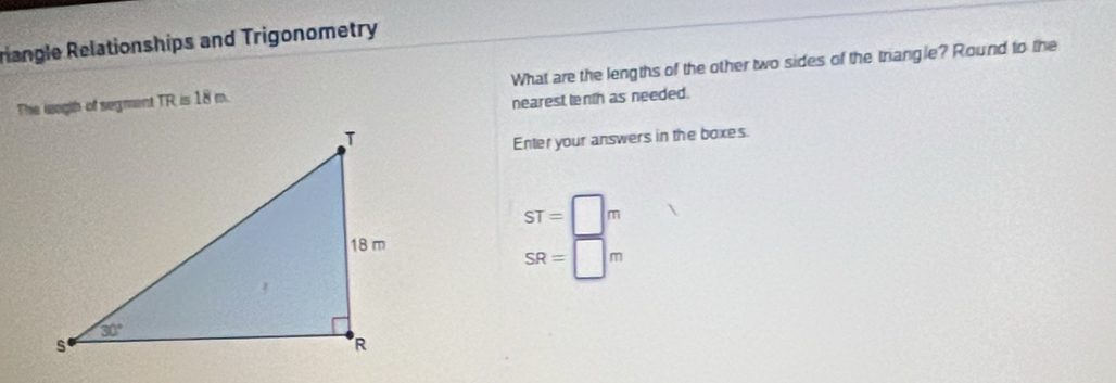 riangle Relationships and Trigonometry
The leegth of segment TR≌ 18m What are the lengths of the other two sides of the triangle? Round to the
nearest tenth as needed.
Enter your answers in the boxes.
ST=□ m
SR=□ m