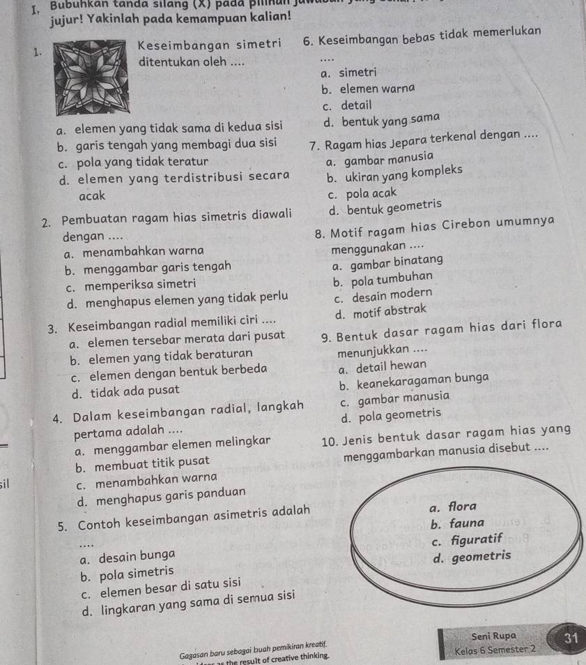 Bubunkan tanda silang (X) pada pilnan jum
jujur! Yakinlah pada kemampuan kalian!
1.
Keseimbangan simetri 6. Keseimbangan bebas tidak memerlukan
ditentukan oleh ....
_
a. simetri
b. elemen warna
c. detail
a. elemen yang tidak sama di kedua sisi d. bentuk yang sama
b. garis tengah yang membagi dua sisi 7. Ragam hias Jepara terkenal dengan ....
c. pola yang tidak teratur
a. gambar manusia
d. elemen yang terdistribusi secara b. ukiran yang kompleks
acak c. pola acak
2. Pembuatan ragam hias simetris diawali d. bentuk geometris
dengan ....
8. Motif ragam hias Cirebon umumnya
a. menambahkan warna
menggunakan ....
b. menggambar garis tengah
a. gambar binatang
c. memperiksa simetri
d. menghapus elemen yang tidak perlu b. pola tumbuhan
c. desain modern
3. Keseimbangan radial memiliki ciri .... d. motif abstrak
a. elemen tersebar merata dari pusat 9. Bentuk dasar ragam hias dari flora
b. elemen yang tidak beraturan
menunjukkan ....
c. elemen dengan bentuk berbeda a. detail hewan
d. tidak ada pusat b. keanekaragaman bunga
4. Dalam keseimbangan radial, langkah c. gambar manusia
pertama adalah .... d. pola geometris
a. menggambar elemen melingkar 10. Jenis bentuk dasar ragam hias yang
b. membuat titik pusat menggambarkan manusia disebut ....
sil c. menambahkan warna
d. menghapus garis panduan
5. Contoh keseimbangan asimetris adalah
a. desain bunga
b. pola simetris 
c. elemen besar di satu sisi
d. lingkaran yang sama di semua sisi
Seni Rupa 31
Gagasan baru sebagai buah pemikiran kreatif.
ar the result of creative thinking. Kelas 6 Semester 2