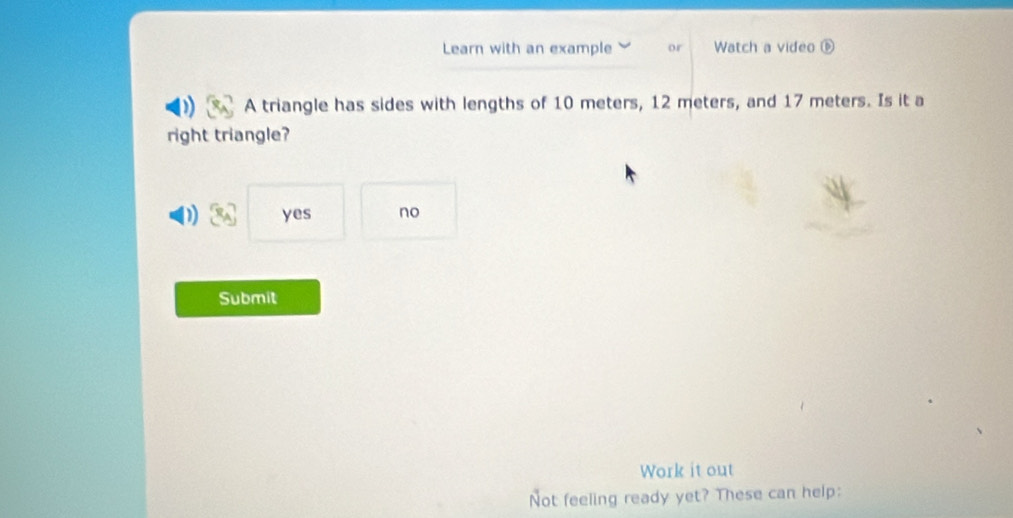 Learn with an example or Watch a video 
A triangle has sides with lengths of 10 meters, 12 meters, and 17 meters. Is it a
right triangle?
D yes no
Submit
Work it out
Not feeling ready yet? These can help: