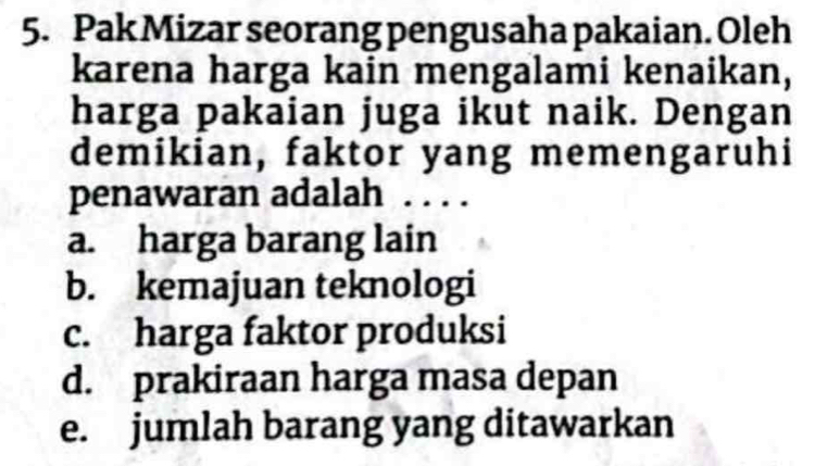 Pak Mizar seorang pengusaha pakaian. Oleh
karena harga kain mengalami kenaikan,
harga pakaian juga ikut naik. Dengan
demikian, faktor yang memengaruhi
penawaran adalah …
a. harga barang lain
b. kemajuan teknologi
c. harga faktor produksi
d. prakiraan harga masa depan
e. jumlah barang yang ditawarkan