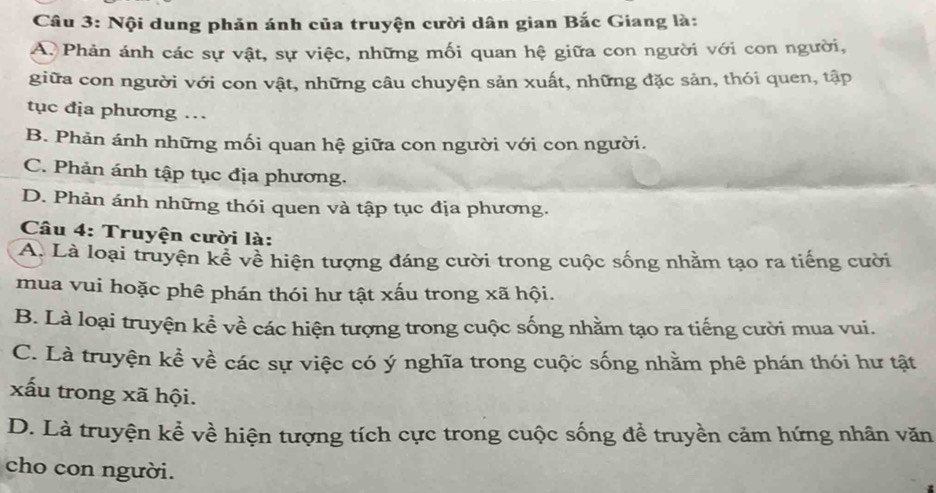 Nội dung phản ánh của truyện cười dân gian Bắc Giang là:
A Phản ánh các sự vật, sự việc, những mối quan hệ giữa con người với con người,
giữa con người với con vật, những câu chuyện sản xuất, những đặc sản, thói quen, tập
tục địa phương …
B. Phản ánh những mối quan hệ giữa con người với con người.
C. Phản ánh tập tục địa phương.
D. Phản ánh những thói quen và tập tục địa phương.
Câu 4: Truyện cười là:
A. Là loại truyện kể về hiện tượng đáng cười trong cuộc sống nhằm tạo ra tiếng cười
mua vui hoặc phê phán thói hư tật xấu trong xã hội.
B. Là loại truyện kể về các hiện tượng trong cuộc sống nhằm tạo ra tiếng cười mua vui.
C. Là truyện kể về các sự việc có ý nghĩa trong cuộc sống nhằm phê phán thói hư tật
xấu trong xã hội.
D. Là truyện kể về hiện tượng tích cực trong cuộc sống đề truyền cảm hứng nhân văn
cho con người.