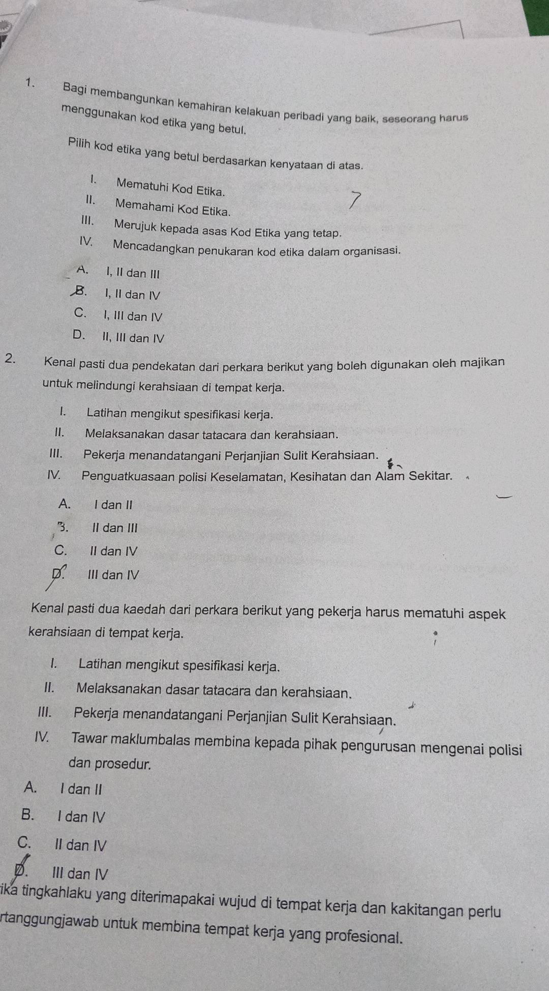 Bagi membangunkan kemahiran kelakuan peribadi yang baik, seseorang harus
menggunakan kod etika yang betul.
Pilih kod etika yang betul berdasarkan kenyataan di atas.
1. Mematuhi Kod Etika.
II. Memahami Kod Etika.
III. Merujuk kepada asas Kod Etika yang tetap.
IV. Mencadangkan penukaran kod etika dalam organisasi.
A. I, IIdan ⅢI
B. I, II dan IV
C. I, III dan IV
D. II, III dan ⅣV
2. Kenal pasti dua pendekatan dari perkara berikut yang boleh digunakan oleh majikan
untuk melindungi kerahsiaan di tempat kerja.
I. Latihan mengikut spesifikasi kerja.
II. Melaksanakan dasar tatacara dan kerahsiaan.
III. Pekerja menandatangani Perjanjian Sulit Kerahsiaan.
IV. Penguatkuasaan polisi Keselamatan, Kesihatan dan Alam Sekitar.
A. I dan II
3. II dan III
C. II dan IV
D. III dan IV
Kenal pasti dua kaedah dari perkara berikut yang pekerja harus mematuhi aspek
kerahsiaan di tempat kerja.
I. Latihan mengikut spesifikasi kerja.
II. Melaksanakan dasar tatacara dan kerahsiaan.
III. Pekerja menandatangani Perjanjian Sulit Kerahsiaan.
IV. Tawar maklumbalas membina kepada pihak pengurusan mengenai polisi
dan prosedur.
A. I dan II
B. I dan IV
C. II dan IV
D. III dan IV
ika tingkahlaku yang diterimapakai wujud di tempat kerja dan kakitangan perlu 
rtanggungjawab untuk membina tempat kerja yang profesional.