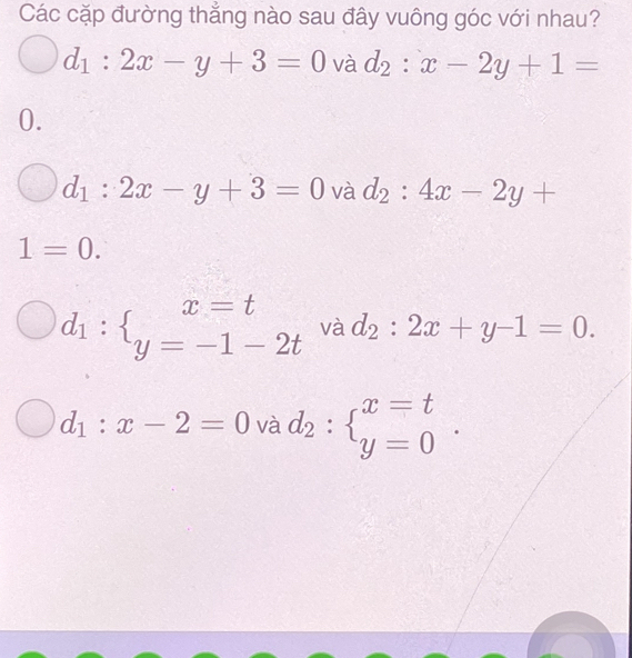 Các cặp đường thẳng nào sau đây vuông góc với nhau?
d_1:2x-y+3=0 và d_2:x-2y+1=
0.
d_1:2x-y+3=0 và d_2:4x-2y+
1=0.
d_1: _y=-1-2t và d_2:2x+y-1=0.
d_1:x-2=0 và d_2:beginarrayl x=t y=0endarray.