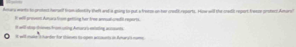 paiets
Amura wants to protect herself from identity theft and is going to put a freeze on her credit reports. How will the credit report freeze protect Amars'
It will prevent Amars from getting her free annual credit reports.
It will stop thieves from using Amara's existing accaunts.
It will make 't harder for thieves to open accounts in Amara's name.