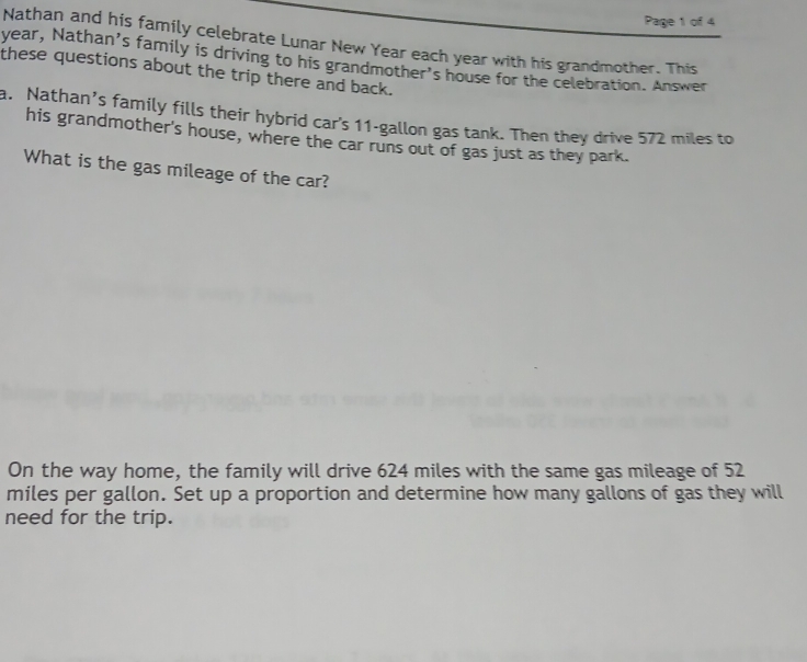 Page 1 of 4 
Nathan and his family celebrate Lunar New Year each year with his grandmother. This 
year, Nathan’s family is driving to his grandmother's house for the celebration. Answer 
these questions about the trip there and back. 
a. Nathan’s family fills their hybrid car's 11-gallon gas tank. Then they drive 572 miles to 
his grandmother's house, where the car runs out of gas just as they park. 
What is the gas mileage of the car? 
On the way home, the family will drive 624 miles with the same gas mileage of 52
miles per gallon. Set up a proportion and determine how many gallons of gas they will 
need for the trip.